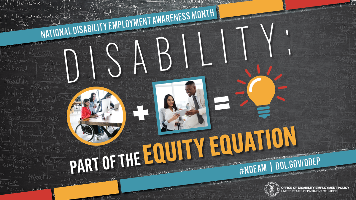 A strong workforce is the sum of many parts and perspectives, and this year’s National Disability Employment Awareness Month theme, “Disability: Part of the Equity Equation,” celebrates the essential role individuals with disabilities play in the workplace.